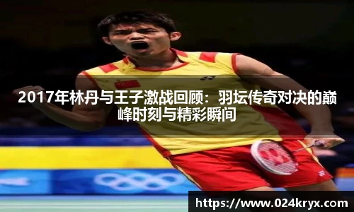 2017年林丹与王子激战回顾：羽坛传奇对决的巅峰时刻与精彩瞬间