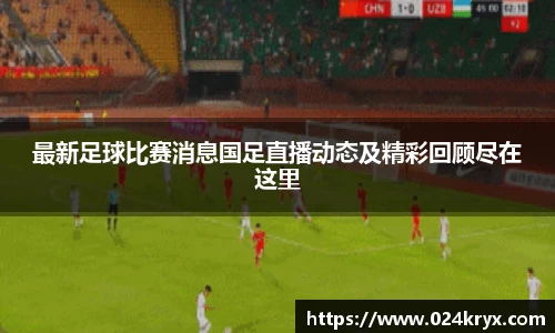 最新足球比赛消息国足直播动态及精彩回顾尽在这里
